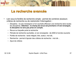 La recherche avancée   Lien sous la fen être de recherche simple : permet de combiner plusieurs critères de recherche ou de restreindre l’interrogation : Discipline : ne pas renseigner si l’on souhaite effectuer une recherche dans toutes les disci plines.  Attention : le champ de revue est prioritaire s’il est renseigné, la discipline ne sera pas prise en compte. Revue sur laquelle porte la recherche Période de recherche souhaitée, si non renseignée : de 2000 à l’année courante Portée de recherche : texte intégral, titre, auteur, mot clé.. Recherche : permet d’ajouter des critères de recherche : mot clé… Ajout de critères 