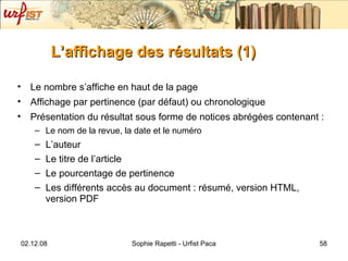 L’affichage des résultats (1) Le nombre s’affiche en haut de la page Affichage par pertinence (par défaut) ou chronologique  Présentation du résultat sous forme de notices abrégées contenant : Le nom de la revue, la date et le numéro L’auteur  Le titre de l’article Le pourcentage de pertinence Les différents accès au document : résumé, version HTML, version PDF 