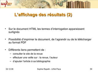 L’affichage des résultats (2) Sur le document HTML les termes d’interrogation apparaissent surlignés Possibilité d’imprimer le document, de l’agrandir ou de le télécharger au format PDF Différents liens permettent de :  consulter le site de la revue  effectuer une veille sur : la revue, l’auteur d’ajouter l’article à sa bibliographie 