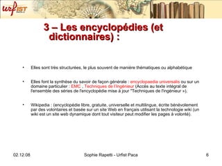 3 – Les encyclopédies (et dictionnaires) : Elles sont très structurées, le plus souvent de manière thématiques ou alphabétique Elles font la synthèse du savoir de façon générale :  encyclopaedia  universalis  ou sur un domaine particulier :  EMC  ,  Techniques de l’Ingénieur  ( Accès au texte intégral de l'ensemble des séries de l'encyclopédie mise à jour "Techniques de l'ingénieur ») , Wikipedia : (encyclopédie libre, gratuite, universelle et multilingue, écrite bénévolement par des volontaires et basée sur un site Web en français utilisant la technologie wiki (un wiki est un site web dynamique dont tout visiteur peut modifier les pages à volonté).  
