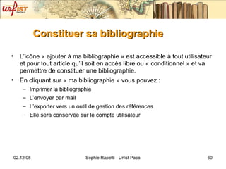 Constituer sa bibliographie L’ic ône  « ajouter à ma bibliographie » est accessible à tout utilisateur et pour tout article qu’il soit en accès libre ou « conditionnel » et va permettre de constituer une bibliographie. En cliquant sur « ma bibliographie » vous pouvez : Imprimer la bibliographie L’envoyer par mail L’exporter vers un outil de gestion des références Elle sera conservée sur le compte utilisateur 