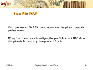 Les fils RSS Cairn propose un fils RSS pour chacune des disciplines couvertes par les revues. Dès qu’un numéro est mis en ligne, il apparaît dans le fil RSS de la discipline de la revue et y reste pendant 3 mois. 