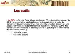 Les outils La BIPe  : à l'origine Base d'Interrogation des Périodiques électroniques du SCD, ne concernaient que les abonnements acquis dans le cadre du consortium Couperin. Aujourd'hui, c'est un outil permettant d'interroger une base de données regroupant l'ensemble des abonnements du SCD à des périodiques électroniques et papiers payants et gratuits (ACS, Interscience, Science Direct, Wiley...) recherche simple recherche experte 
