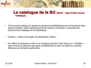 Le catalogue de la BU  (OPAC :   Open Public Access Catalogue) C’est la partie publique du logiciel de gestion de la Bibliothèque de l’Université de Nice Sophia Antipolis. Cette interface permet de chercher et localiser l ’ensemble des documents du catalogue de la bibliothèque. Contenu : notices d’ouvrages, de périodiques, thèses… Par défaut la recherche se fait sur le catalogue général, il faut cliquer sur « Modifier » dans l’encart de sélection des bases et sélectionner le fond sur lequel on souhaite effectuer une recherche particulière. 