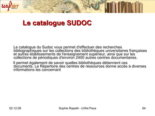 Le catalogue SUDOC Le catalogue du Sudoc vous permet d'effectuer des recherches bibliographiques sur les collections des bibliothèques universitaires françaises et autres établissements de l'enseignement supérieur, ainsi que sur les collections de périodiques d'environ 2400 autres centres documentaires.  Il permet également de savoir quelles bibliothèques détiennent ces documents. Le Répertoire des centres de ressources donne accès à diverses informations les concernant   