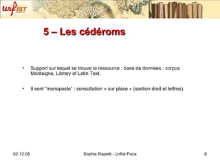 5 – Les cédéroms  Support sur lequel se trouve la ressource : base de données : corpus Montaigne, Library of Latin Text. Il sont “monoposte” : consultation « sur place » (section droit et lettres). 