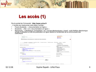 Les accès (1)  Par le portail de l’Université :  http://www.unice.fr  - L’accès aux ressources varie selon l’entrée : Futurs étudiants : « documentation en ligne » Etudiants : « BU » et « documentation en ligne » Recherche : « biliothèque universitaire » et « revues électroniques » (revel :  outil d'édition électronique simple d'utilisation et site de publication en ligne destiné à l'ensemble de la communauté des chercheurs 