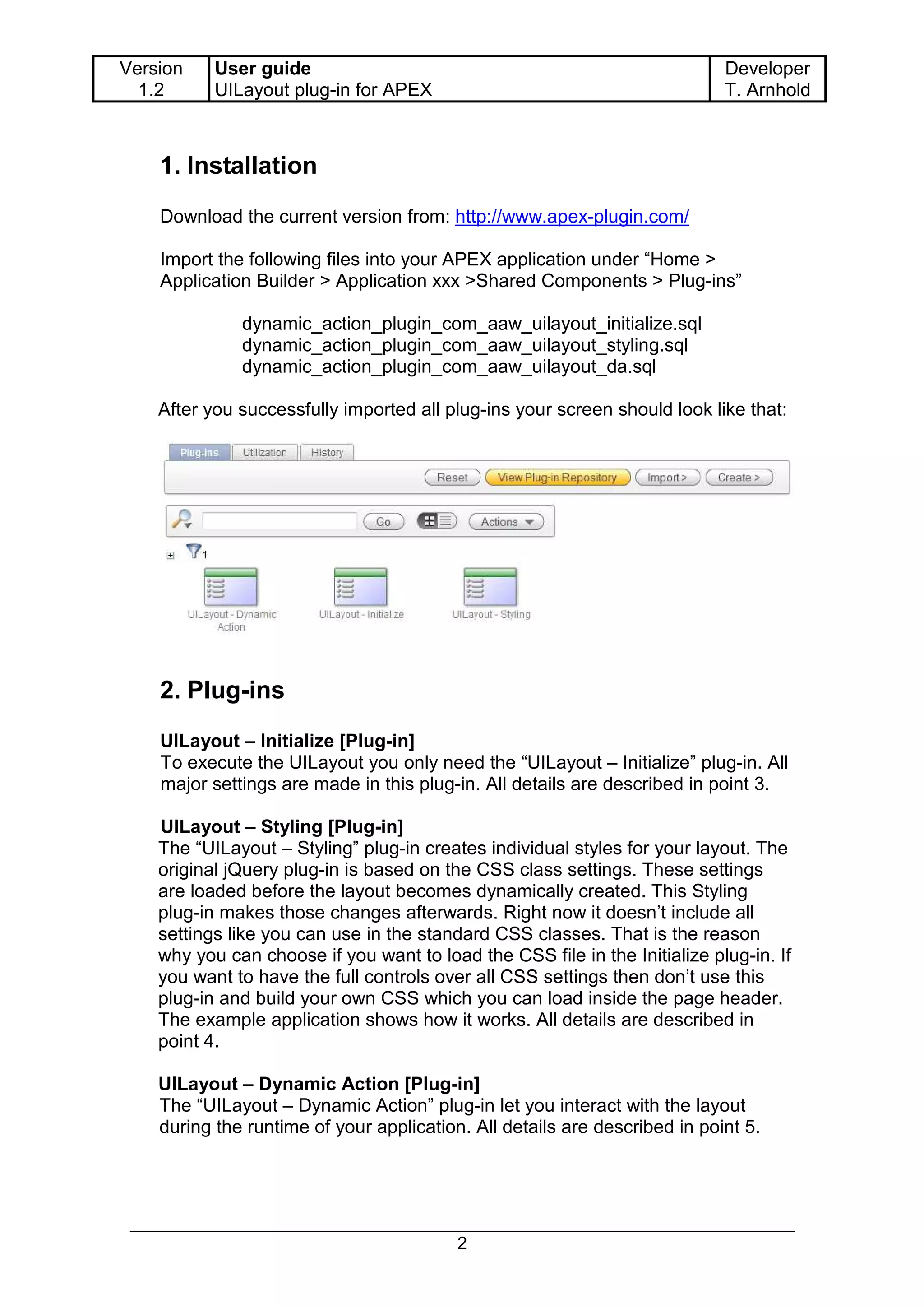 Version    User guide                                                       Developer
  1.2      UILayout plug-in for APEX                                        T. Arnhold



    1. Installation
    Download the current version from: http://www.apex-plugin.com/

    Import the following files into your APEX application under “Home >
    Application Builder > Application xxx >Shared Components > Plug-ins”

              dynamic_action_plugin_com_aaw_uilayout_initialize.sql
              dynamic_action_plugin_com_aaw_uilayout_styling.sql
              dynamic_action_plugin_com_aaw_uilayout_da.sql

    After you successfully imported all plug-ins your screen should look like that:




    2. Plug-ins
    UILayout – Initialize [Plug-in]
    To execute the UILayout you only need the “UILayout – Initialize” plug-in. All
    major settings are made in this plug-in. All details are described in point 3.

    UILayout – Styling [Plug-in]
    The “UILayout – Styling” plug-in creates individual styles for your layout. The
    original jQuery plug-in is based on the CSS class settings. These settings
    are loaded before the layout becomes dynamically created. This Styling
    plug-in makes those changes afterwards. Right now it doesn’t include all
    settings like you can use in the standard CSS classes. That is the reason
    why you can choose if you want to load the CSS file in the Initialize plug-in. If
    you want to have the full controls over all CSS settings then don’t use this
    plug-in and build your own CSS which you can load inside the page header.
    The example application shows how it works. All details are described in
    point 4.

    UILayout – Dynamic Action [Plug-in]
    The “UILayout – Dynamic Action” plug-in let you interact with the layout
    during the runtime of your application. All details are described in point 5.




                                          2
 