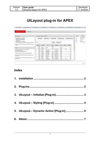 Version    User guide                                                          Developer
  1.2      UILayout plug-in for APEX                                           T. Arnhold




                UILayout plug-in for APEX




 Index

 1. Installation ................................................................... 2


 2. Plug-ins ........................................................................ 2


 3. UILayout – Initialize [Plug-in] ..................................... 3


 4. UILayout – Styling [Plug-in] ....................................... 5


 5. UILayout – Dynamic Action [Plug-in] ........................ 6


 6. About ............................................................................ 7




                                           1
 