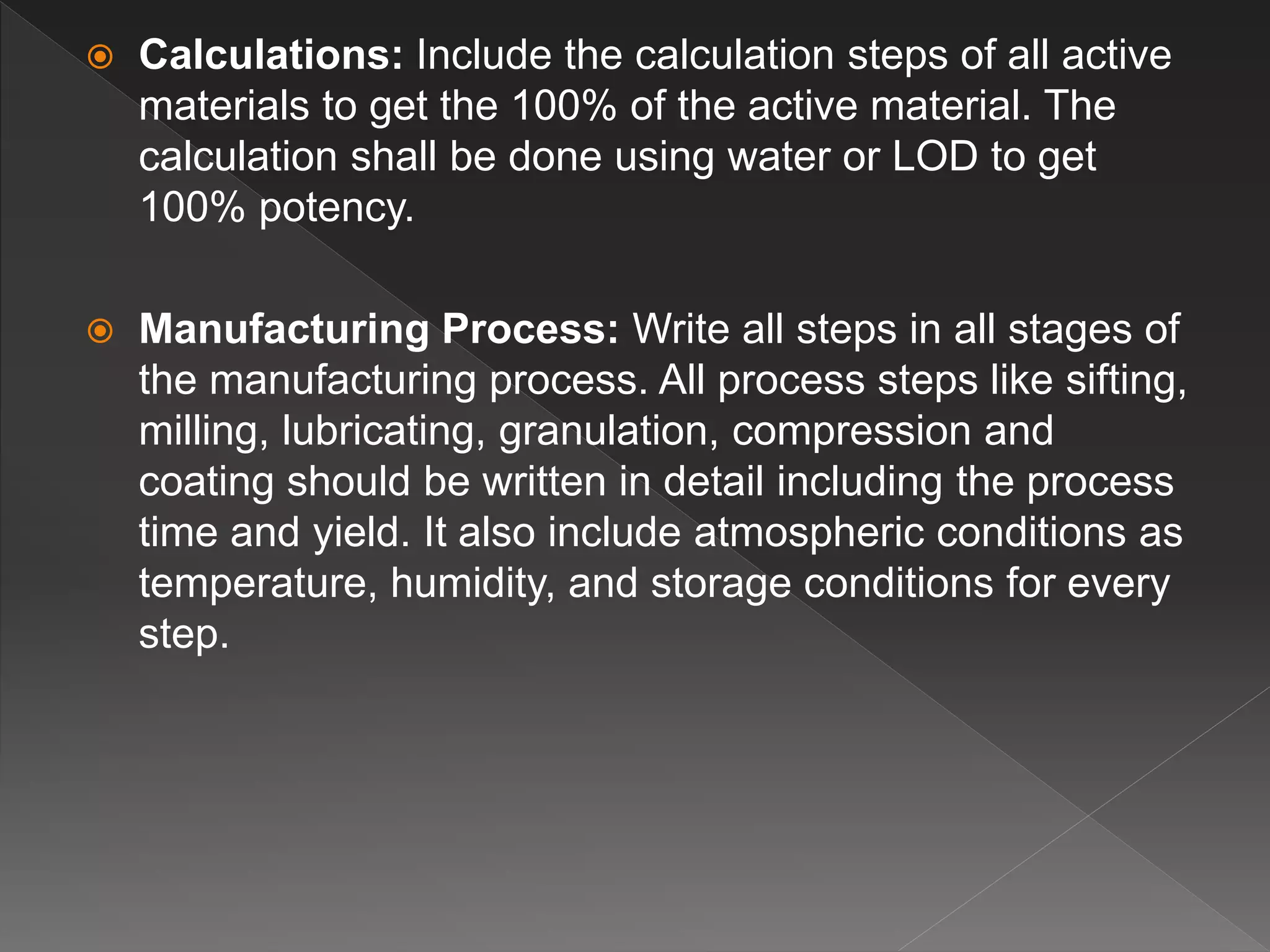  Calculations: Include the calculation steps of all active
materials to get the 100% of the active material. The
calculation shall be done using water or LOD to get
100% potency.
 Manufacturing Process: Write all steps in all stages of
the manufacturing process. All process steps like sifting,
milling, lubricating, granulation, compression and
coating should be written in detail including the process
time and yield. It also include atmospheric conditions as
temperature, humidity, and storage conditions for every
step.
 
