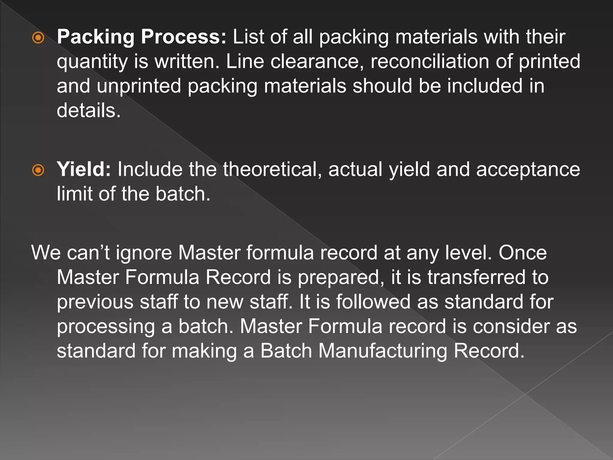  Packing Process: List of all packing materials with their
quantity is written. Line clearance, reconciliation of printed
and unprinted packing materials should be included in
details.
 Yield: Include the theoretical, actual yield and acceptance
limit of the batch.
We can’t ignore Master formula record at any level. Once
Master Formula Record is prepared, it is transferred to
previous staff to new staff. It is followed as standard for
processing a batch. Master Formula record is consider as
standard for making a Batch Manufacturing Record.
 
