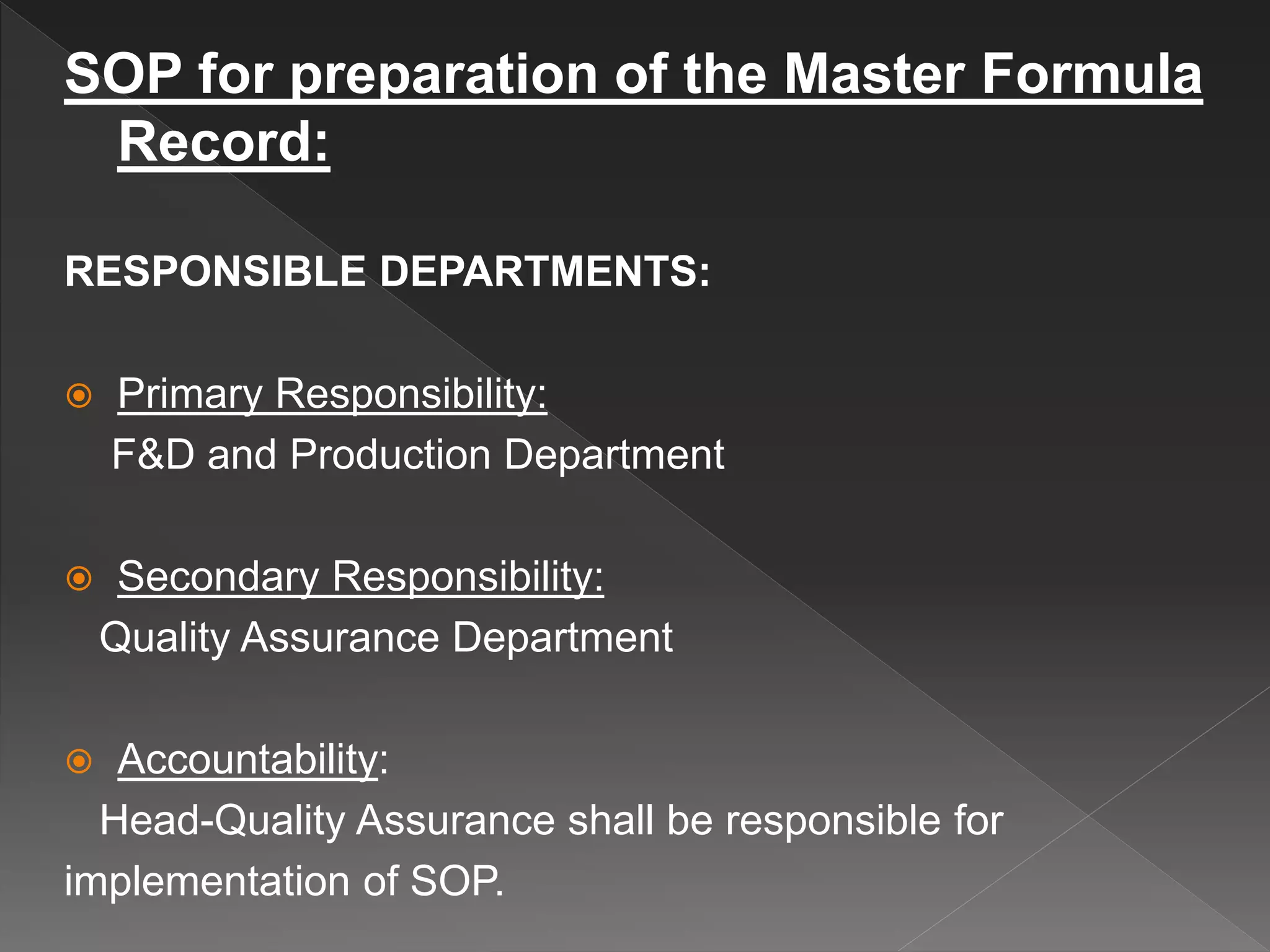 SOP for preparation of the Master Formula
Record:
RESPONSIBLE DEPARTMENTS:
 Primary Responsibility:
F&D and Production Department
 Secondary Responsibility:
Quality Assurance Department
 Accountability:
Head-Quality Assurance shall be responsible for
implementation of SOP.
 