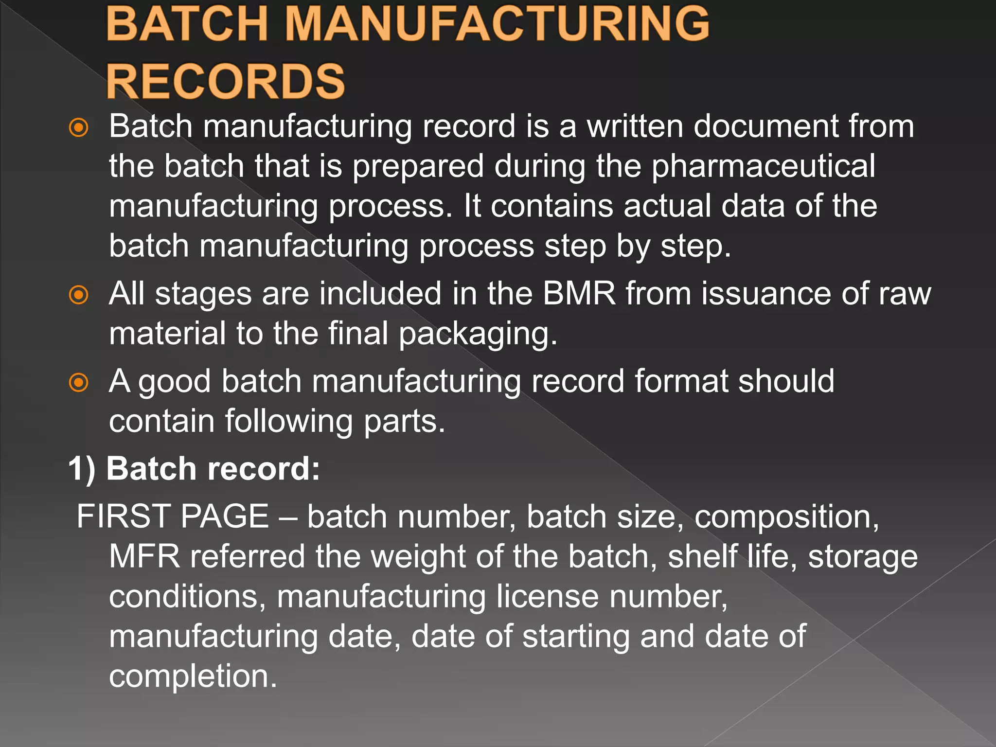  Batch manufacturing record is a written document from
the batch that is prepared during the pharmaceutical
manufacturing process. It contains actual data of the
batch manufacturing process step by step.
 All stages are included in the BMR from issuance of raw
material to the final packaging.
 A good batch manufacturing record format should
contain following parts.
1) Batch record:
FIRST PAGE – batch number, batch size, composition,
MFR referred the weight of the batch, shelf life, storage
conditions, manufacturing license number,
manufacturing date, date of starting and date of
completion.
 