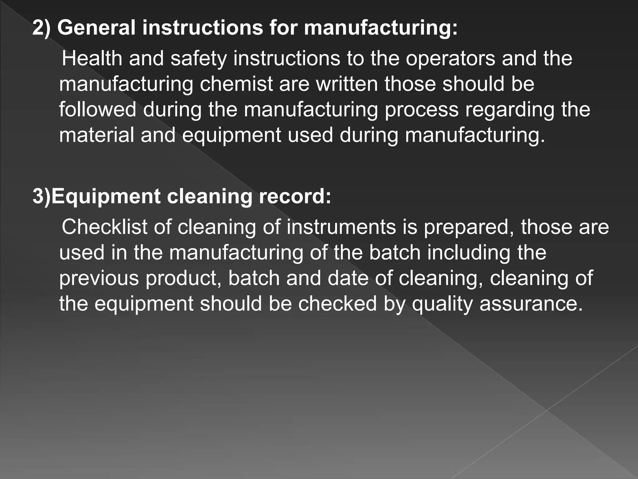 2) General instructions for manufacturing:
Health and safety instructions to the operators and the
manufacturing chemist are written those should be
followed during the manufacturing process regarding the
material and equipment used during manufacturing.
3)Equipment cleaning record:
Checklist of cleaning of instruments is prepared, those are
used in the manufacturing of the batch including the
previous product, batch and date of cleaning, cleaning of
the equipment should be checked by quality assurance.
 