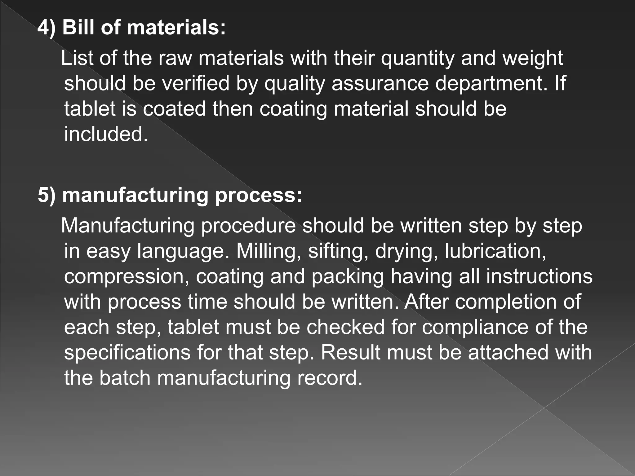 4) Bill of materials:
List of the raw materials with their quantity and weight
should be verified by quality assurance department. If
tablet is coated then coating material should be
included.
5) manufacturing process:
Manufacturing procedure should be written step by step
in easy language. Milling, sifting, drying, lubrication,
compression, coating and packing having all instructions
with process time should be written. After completion of
each step, tablet must be checked for compliance of the
specifications for that step. Result must be attached with
the batch manufacturing record.
 