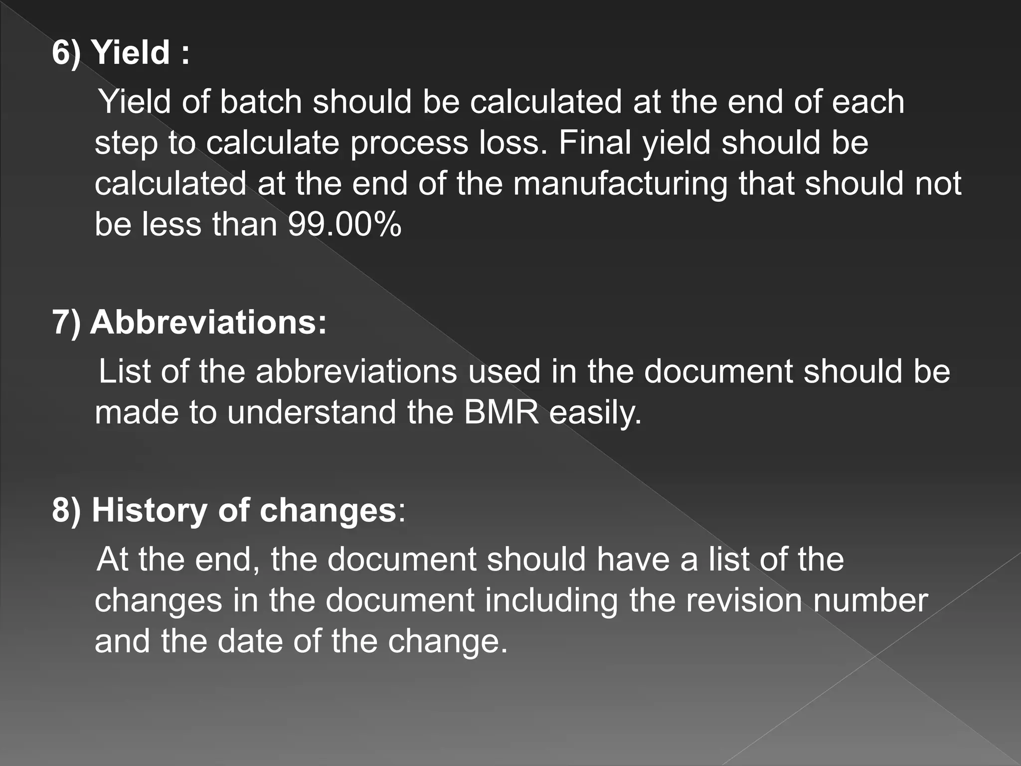 6) Yield :
Yield of batch should be calculated at the end of each
step to calculate process loss. Final yield should be
calculated at the end of the manufacturing that should not
be less than 99.00%
7) Abbreviations:
List of the abbreviations used in the document should be
made to understand the BMR easily.
8) History of changes:
At the end, the document should have a list of the
changes in the document including the revision number
and the date of the change.
 