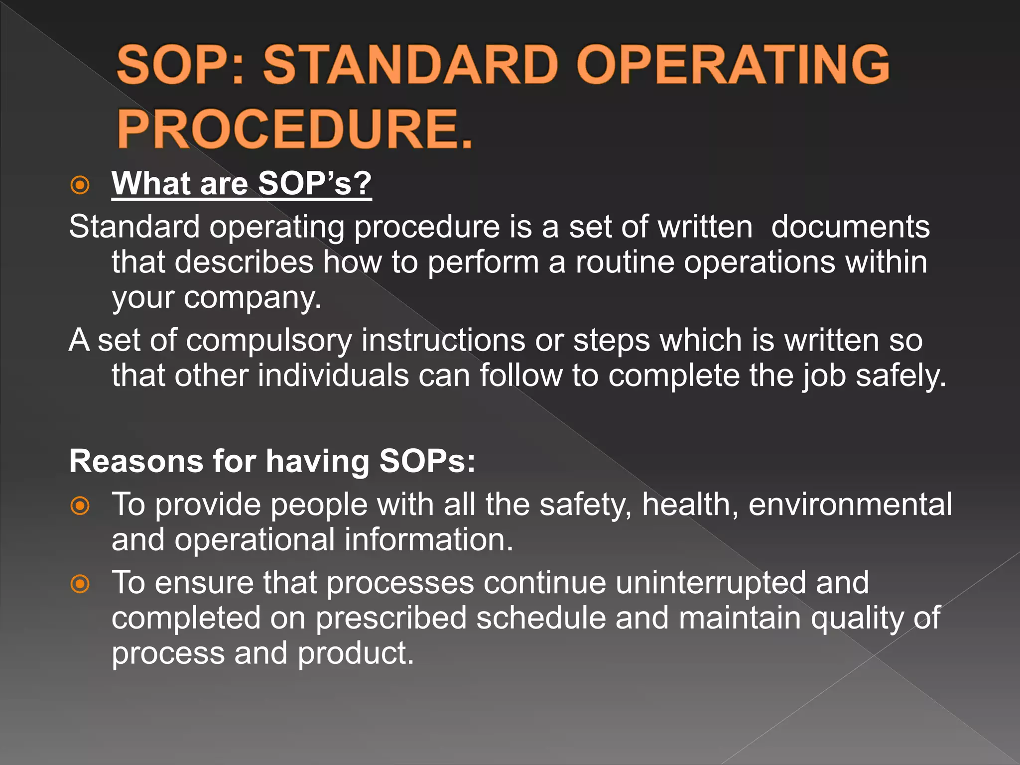  What are SOP’s?
Standard operating procedure is a set of written documents
that describes how to perform a routine operations within
your company.
A set of compulsory instructions or steps which is written so
that other individuals can follow to complete the job safely.
Reasons for having SOPs:
 To provide people with all the safety, health, environmental
and operational information.
 To ensure that processes continue uninterrupted and
completed on prescribed schedule and maintain quality of
process and product.
 