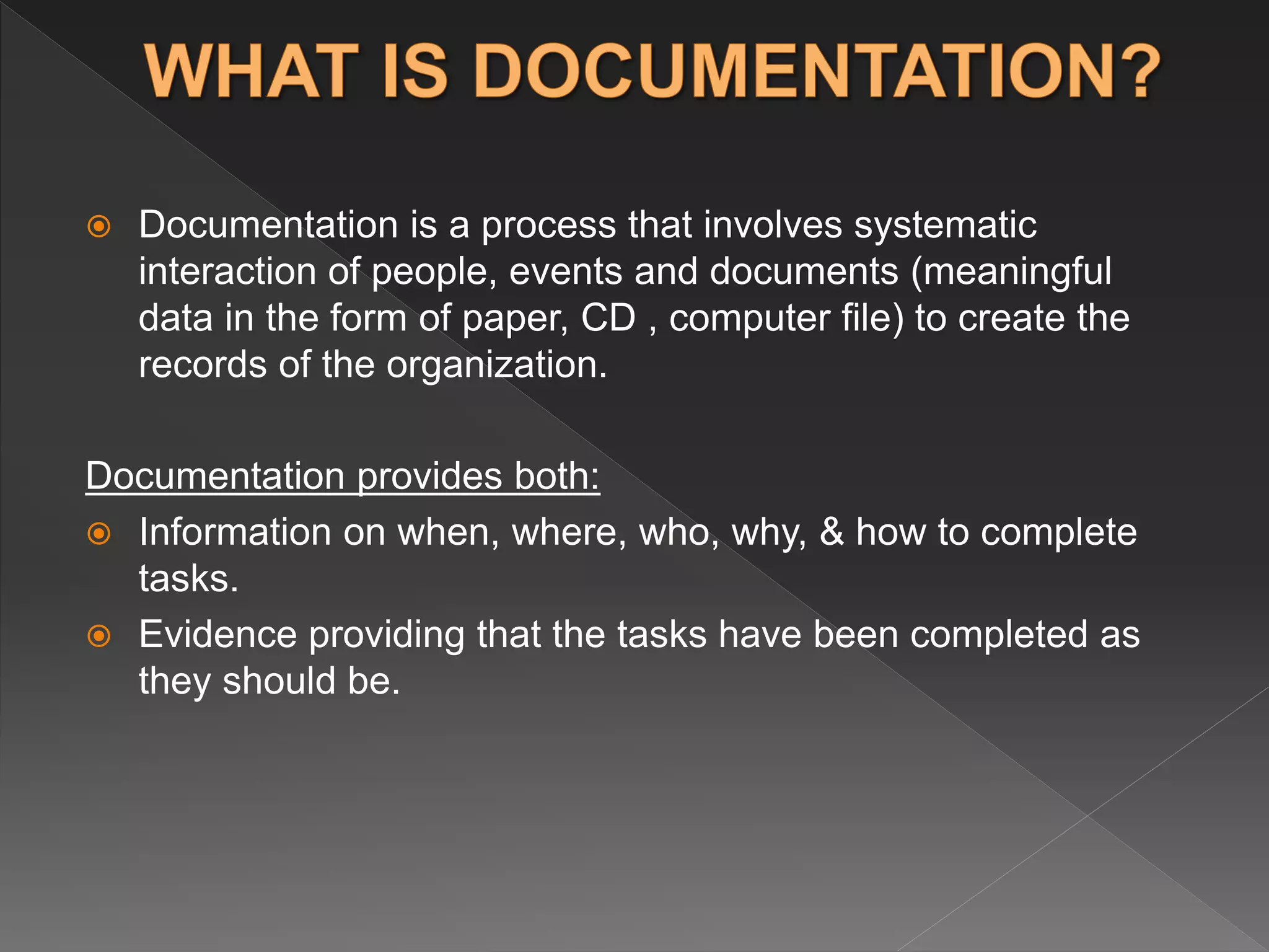 Documentation is a process that involves systematic
interaction of people, events and documents (meaningful
data in the form of paper, CD , computer file) to create the
records of the organization.
Documentation provides both:
 Information on when, where, who, why, & how to complete
tasks.
 Evidence providing that the tasks have been completed as
they should be.
 