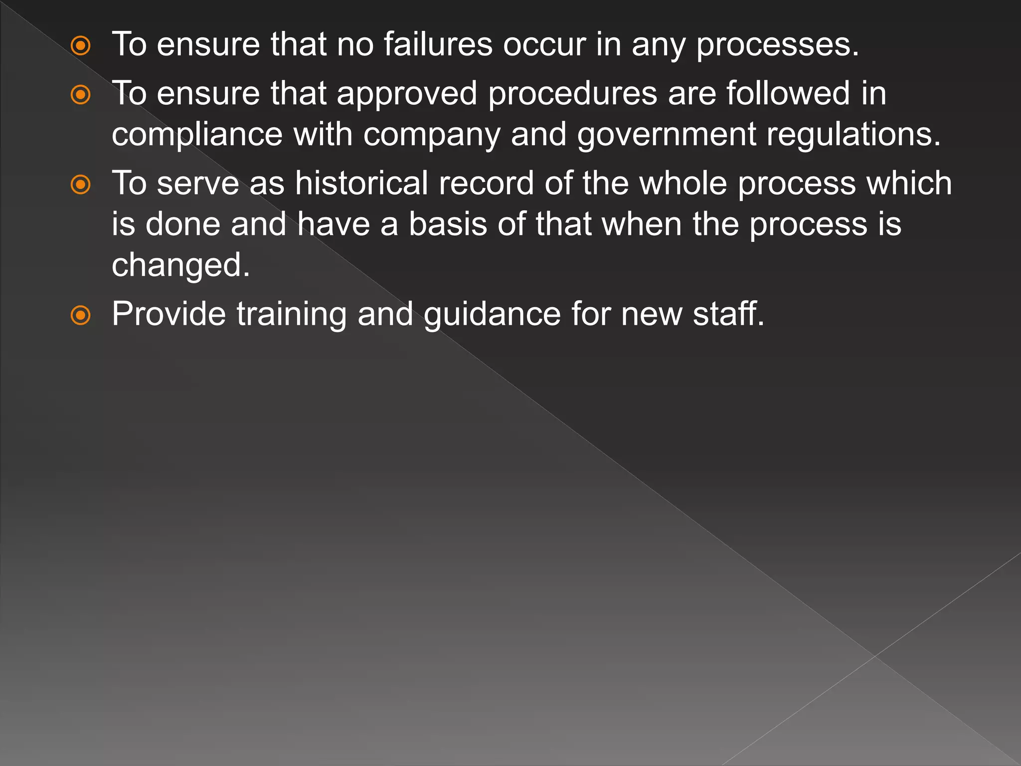  To ensure that no failures occur in any processes.
 To ensure that approved procedures are followed in
compliance with company and government regulations.
 To serve as historical record of the whole process which
is done and have a basis of that when the process is
changed.
 Provide training and guidance for new staff.
 