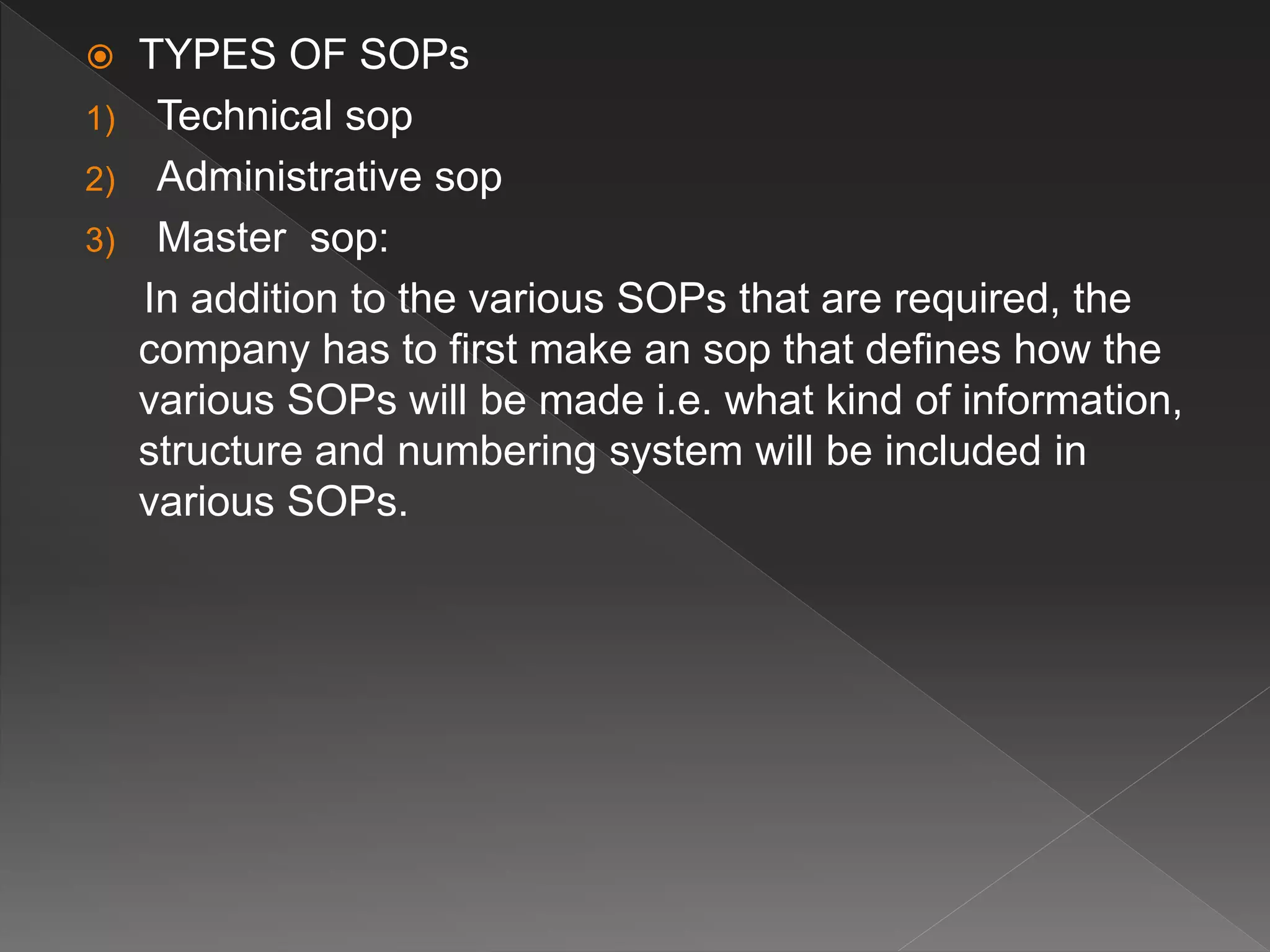 TYPES OF SOPs
1) Technical sop
2) Administrative sop
3) Master sop:
In addition to the various SOPs that are required, the
company has to first make an sop that defines how the
various SOPs will be made i.e. what kind of information,
structure and numbering system will be included in
various SOPs.
 
