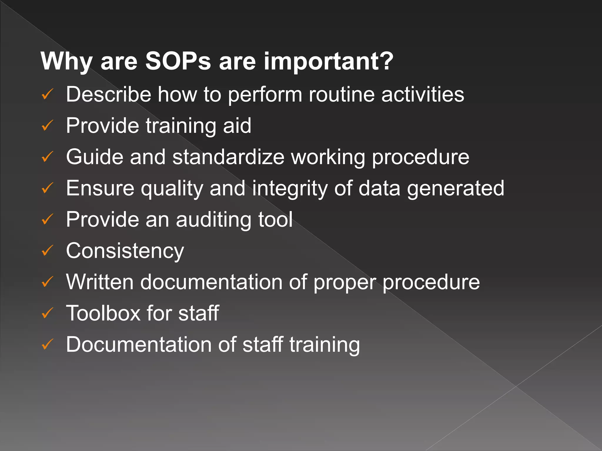 Why are SOPs are important?
 Describe how to perform routine activities
 Provide training aid
 Guide and standardize working procedure
 Ensure quality and integrity of data generated
 Provide an auditing tool
 Consistency
 Written documentation of proper procedure
 Toolbox for staff
 Documentation of staff training
 
