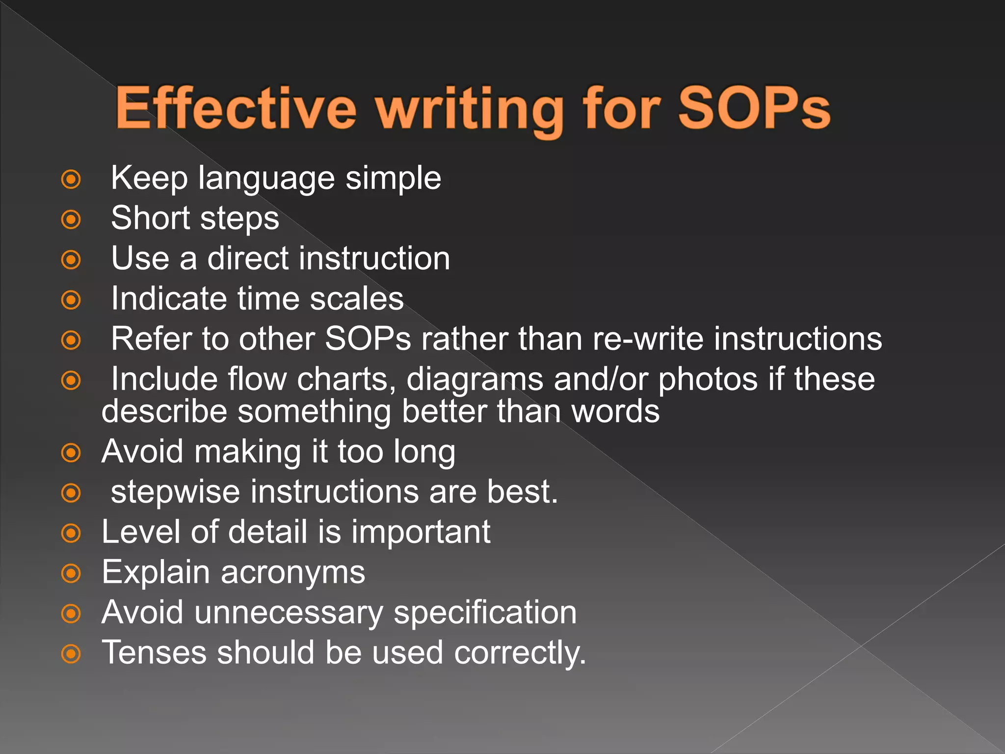  Keep language simple
 Short steps
 Use a direct instruction
 Indicate time scales
 Refer to other SOPs rather than re-write instructions
 Include flow charts, diagrams and/or photos if these
describe something better than words
 Avoid making it too long
 stepwise instructions are best.
 Level of detail is important
 Explain acronyms
 Avoid unnecessary specification
 Tenses should be used correctly.
 