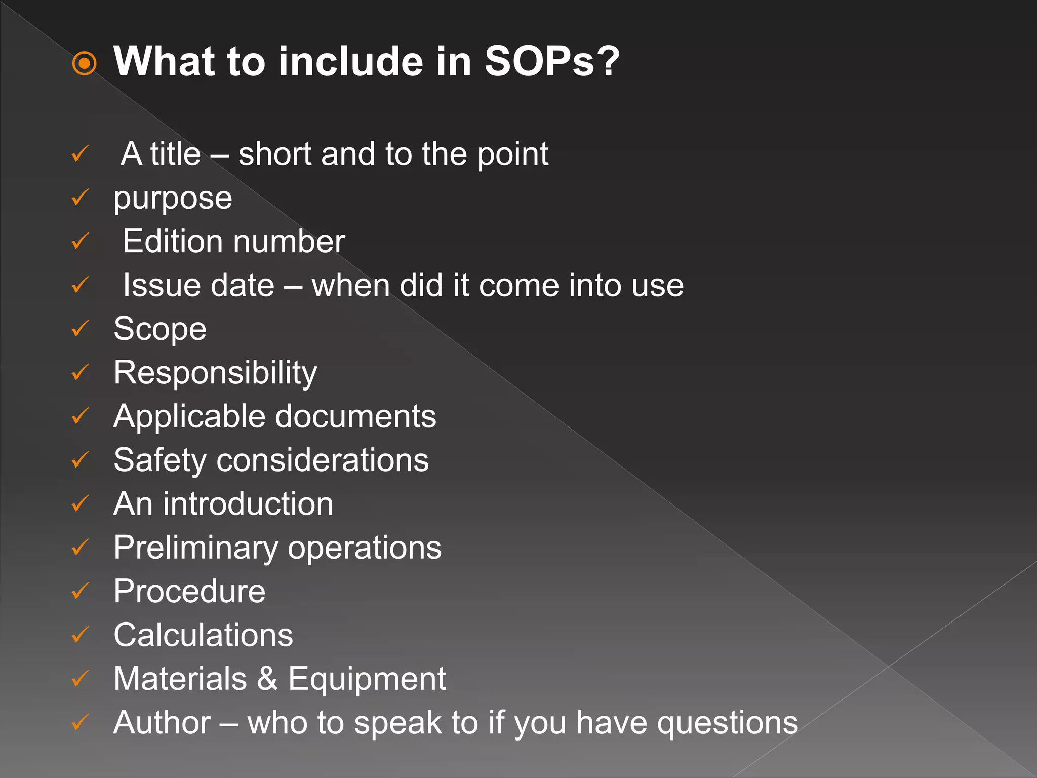  What to include in SOPs?
 A title – short and to the point
 purpose
 Edition number
 Issue date – when did it come into use
 Scope
 Responsibility
 Applicable documents
 Safety considerations
 An introduction
 Preliminary operations
 Procedure
 Calculations
 Materials & Equipment
 Author – who to speak to if you have questions
 