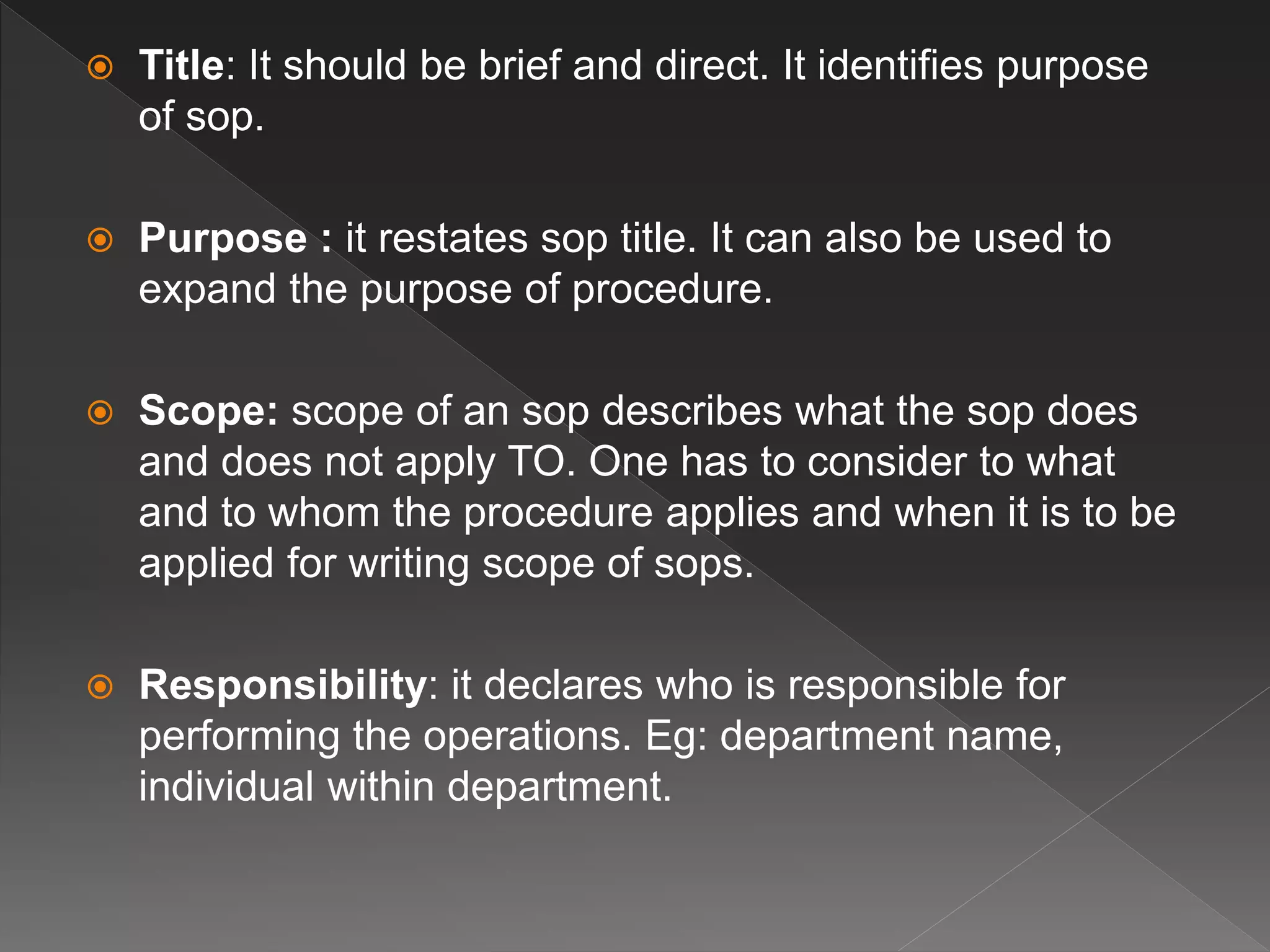  Title: It should be brief and direct. It identifies purpose
of sop.
 Purpose : it restates sop title. It can also be used to
expand the purpose of procedure.
 Scope: scope of an sop describes what the sop does
and does not apply TO. One has to consider to what
and to whom the procedure applies and when it is to be
applied for writing scope of sops.
 Responsibility: it declares who is responsible for
performing the operations. Eg: department name,
individual within department.
 