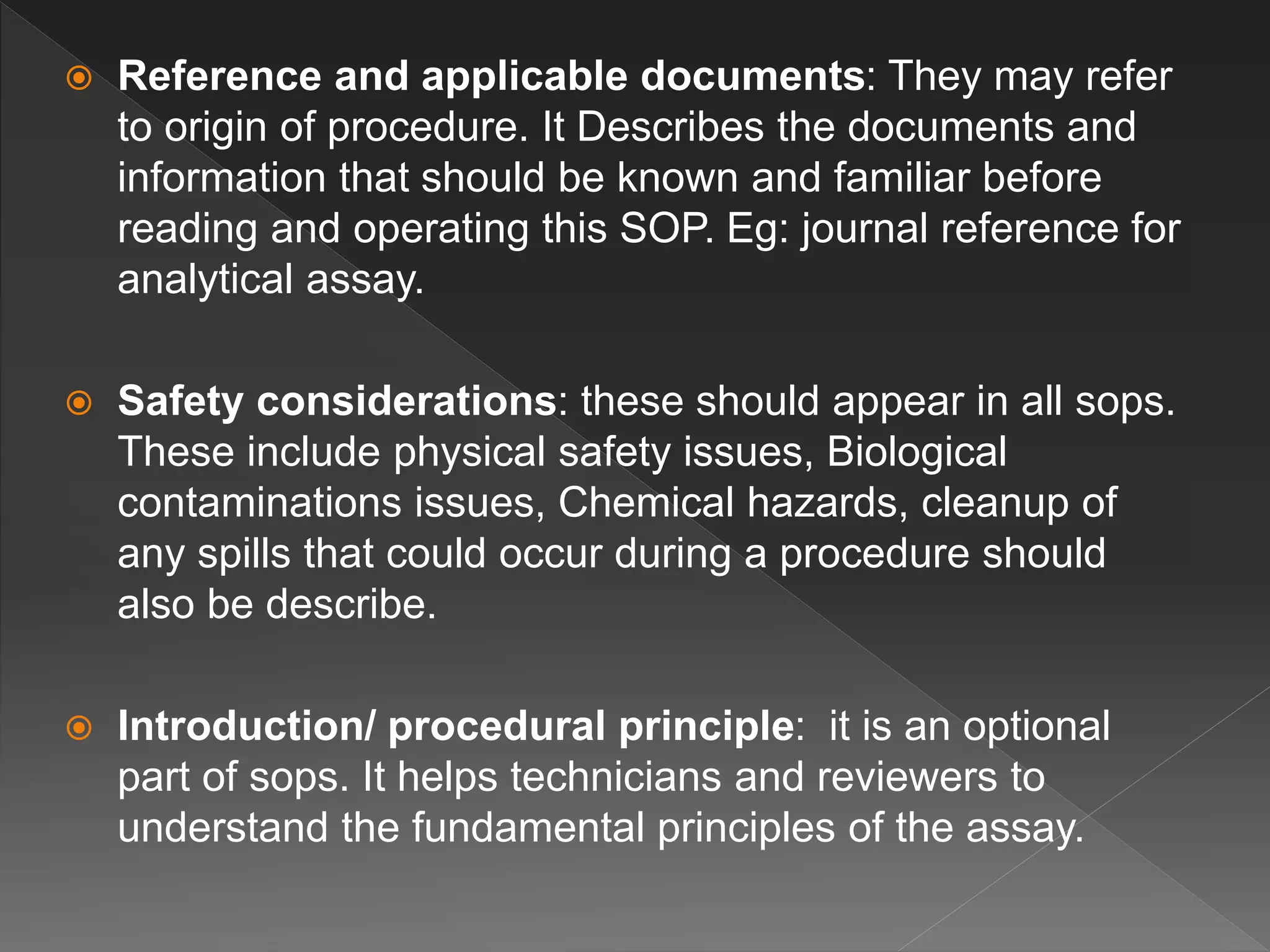  Reference and applicable documents: They may refer
to origin of procedure. It Describes the documents and
information that should be known and familiar before
reading and operating this SOP. Eg: journal reference for
analytical assay.
 Safety considerations: these should appear in all sops.
These include physical safety issues, Biological
contaminations issues, Chemical hazards, cleanup of
any spills that could occur during a procedure should
also be describe.
 Introduction/ procedural principle: it is an optional
part of sops. It helps technicians and reviewers to
understand the fundamental principles of the assay.
 