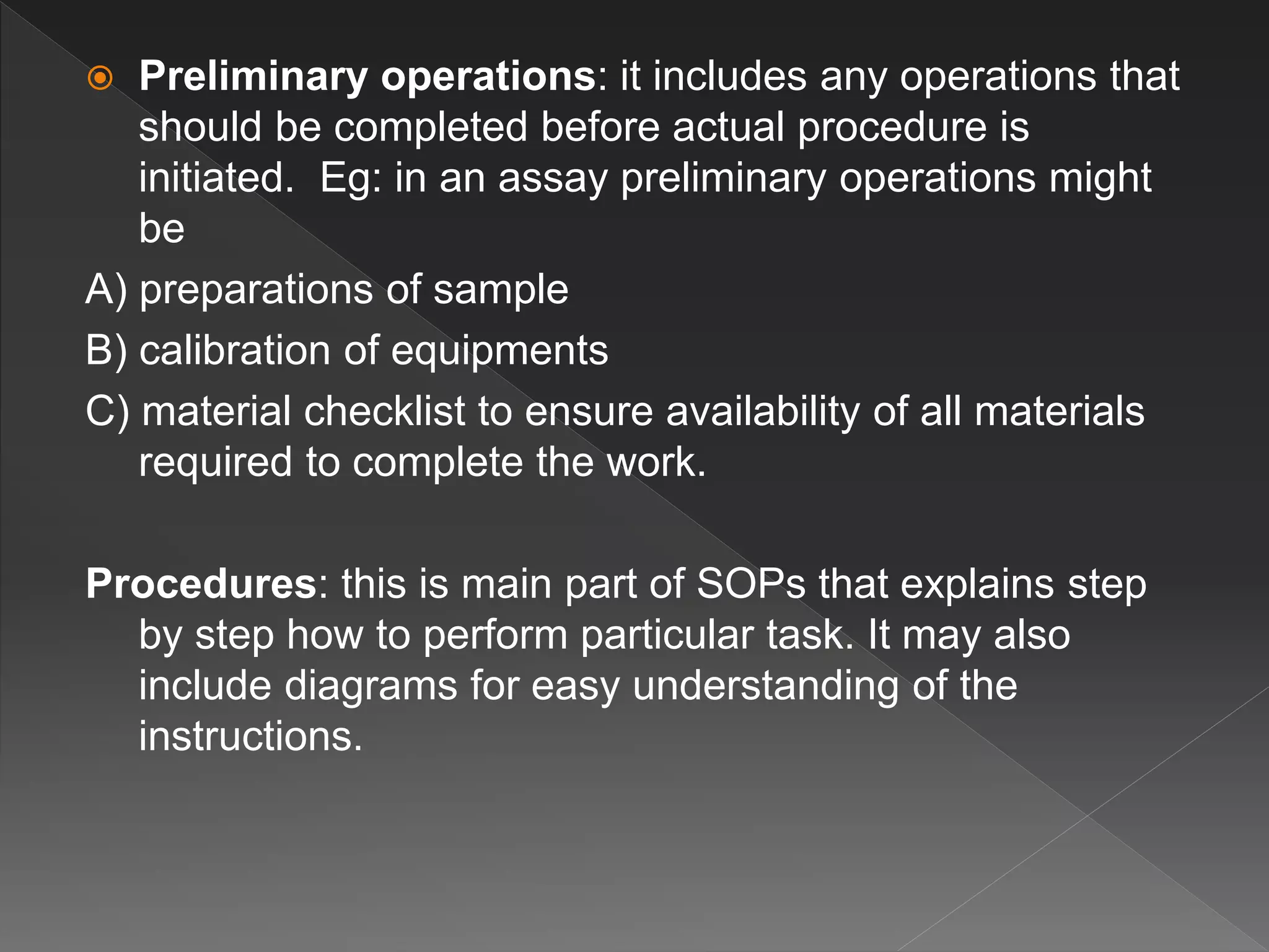  Preliminary operations: it includes any operations that
should be completed before actual procedure is
initiated. Eg: in an assay preliminary operations might
be
A) preparations of sample
B) calibration of equipments
C) material checklist to ensure availability of all materials
required to complete the work.
Procedures: this is main part of SOPs that explains step
by step how to perform particular task. It may also
include diagrams for easy understanding of the
instructions.
 