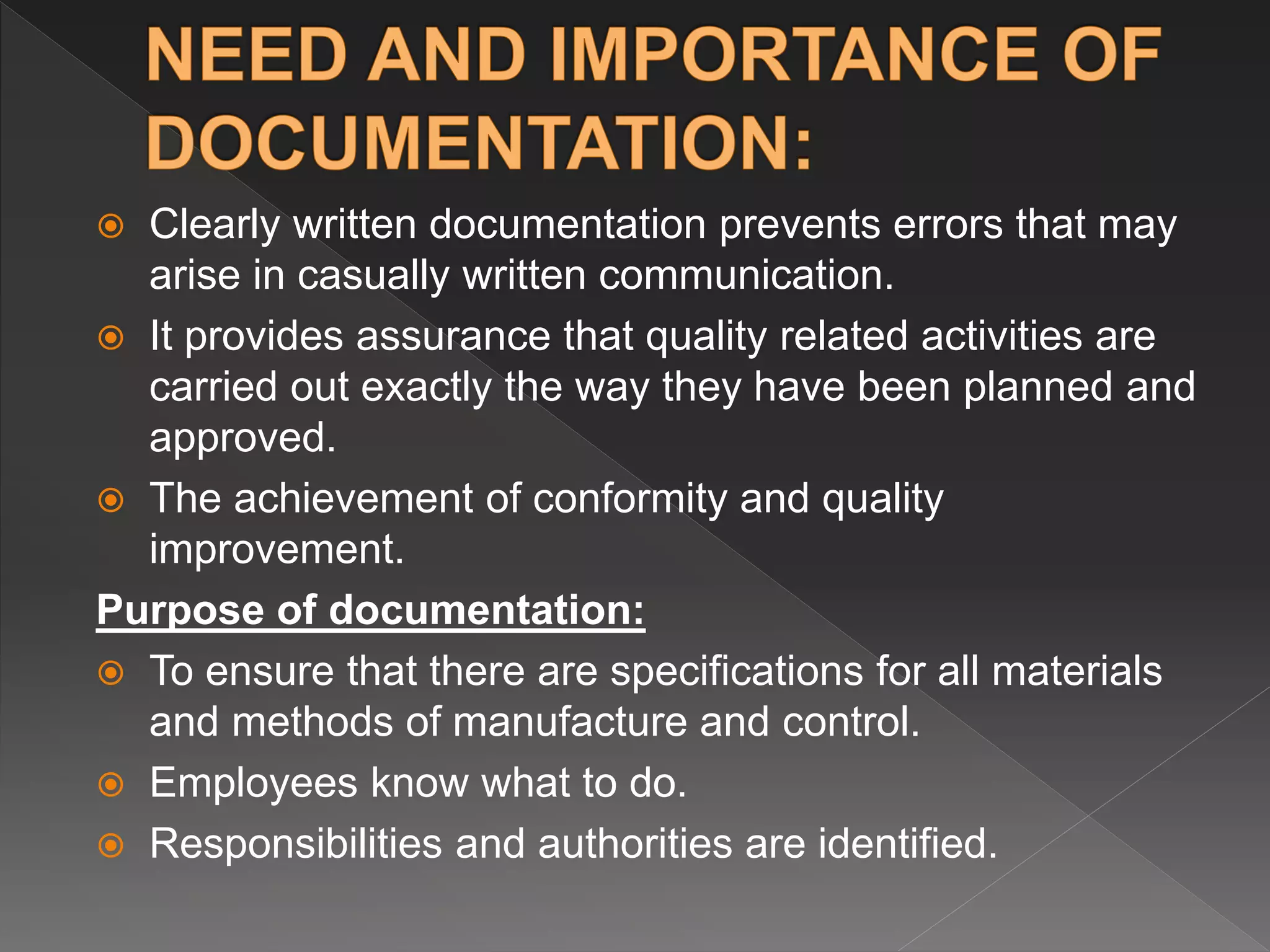 Clearly written documentation prevents errors that may
arise in casually written communication.
 It provides assurance that quality related activities are
carried out exactly the way they have been planned and
approved.
 The achievement of conformity and quality
improvement.
Purpose of documentation:
 To ensure that there are specifications for all materials
and methods of manufacture and control.
 Employees know what to do.
 Responsibilities and authorities are identified.
 