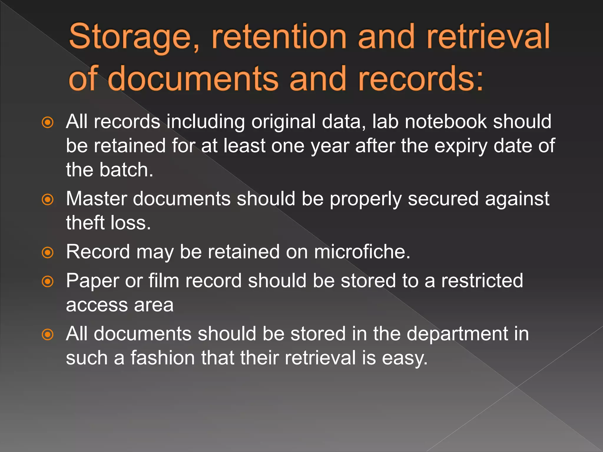  All records including original data, lab notebook should
be retained for at least one year after the expiry date of
the batch.
 Master documents should be properly secured against
theft loss.
 Record may be retained on microfiche.
 Paper or film record should be stored to a restricted
access area
 All documents should be stored in the department in
such a fashion that their retrieval is easy.
 
