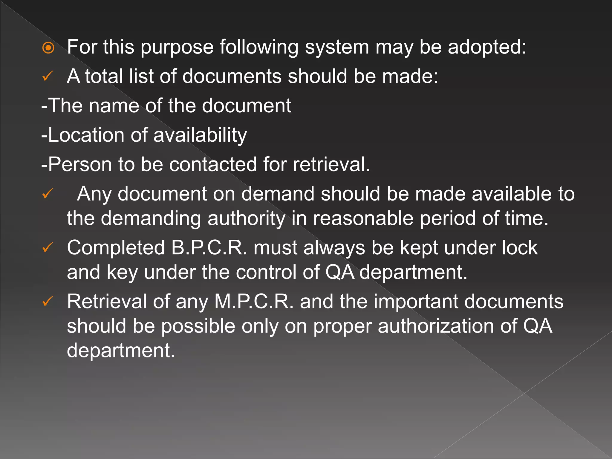  For this purpose following system may be adopted:
 A total list of documents should be made:
-The name of the document
-Location of availability
-Person to be contacted for retrieval.
 Any document on demand should be made available to
the demanding authority in reasonable period of time.
 Completed B.P.C.R. must always be kept under lock
and key under the control of QA department.
 Retrieval of any M.P.C.R. and the important documents
should be possible only on proper authorization of QA
department.
 