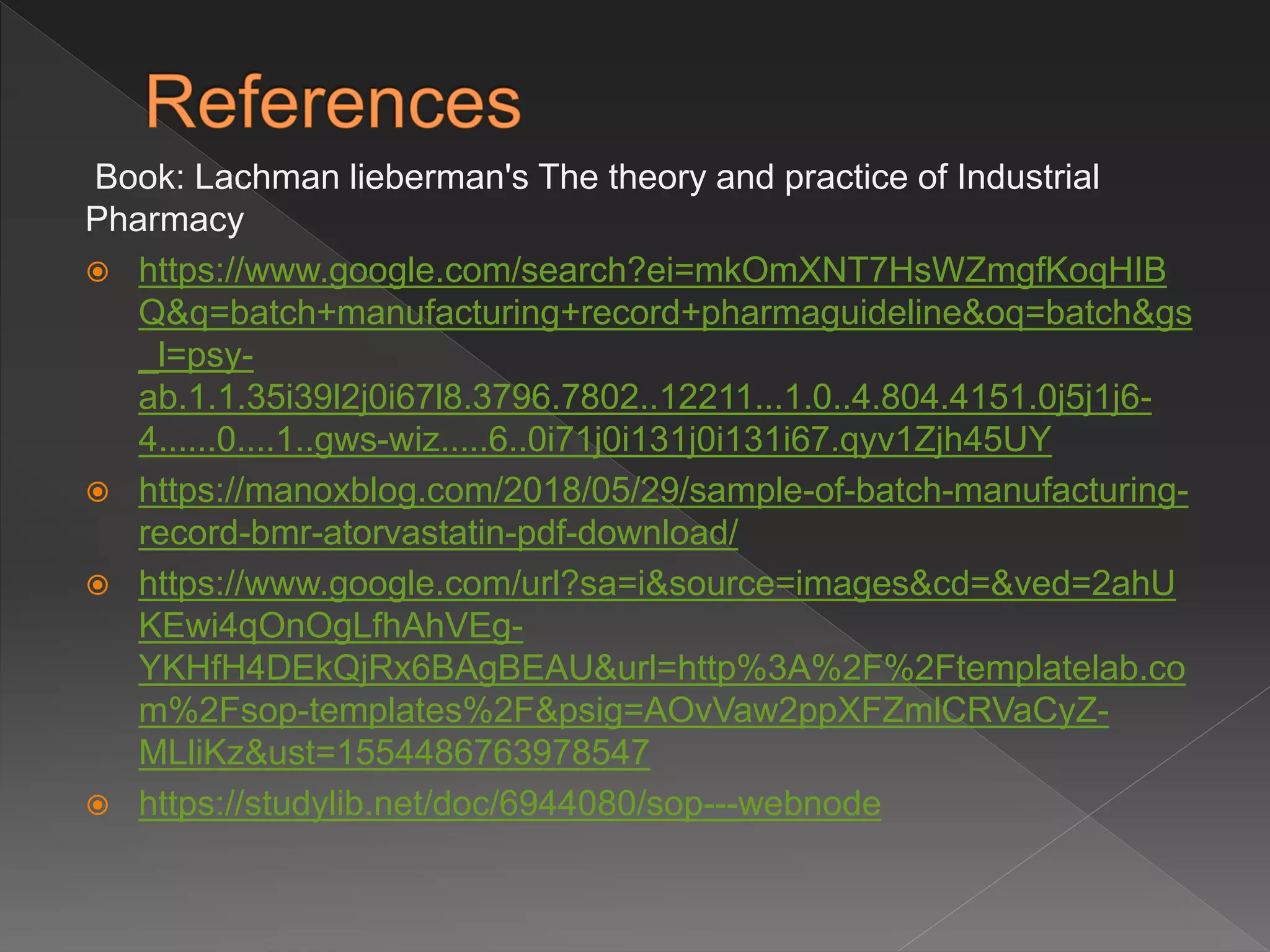 Book: Lachman lieberman's The theory and practice of Industrial
Pharmacy
 https://www.google.com/search?ei=mkOmXNT7HsWZmgfKoqHIB
Q&q=batch+manufacturing+record+pharmaguideline&oq=batch&gs
_l=psy-
ab.1.1.35i39l2j0i67l8.3796.7802..12211...1.0..4.804.4151.0j5j1j6-
4......0....1..gws-wiz.....6..0i71j0i131j0i131i67.qyv1Zjh45UY
 https://manoxblog.com/2018/05/29/sample-of-batch-manufacturing-
record-bmr-atorvastatin-pdf-download/
 https://www.google.com/url?sa=i&source=images&cd=&ved=2ahU
KEwi4qOnOgLfhAhVEg-
YKHfH4DEkQjRx6BAgBEAU&url=http%3A%2F%2Ftemplatelab.co
m%2Fsop-templates%2F&psig=AOvVaw2ppXFZmlCRVaCyZ-
MLliKz&ust=1554486763978547
 https://studylib.net/doc/6944080/sop---webnode
 