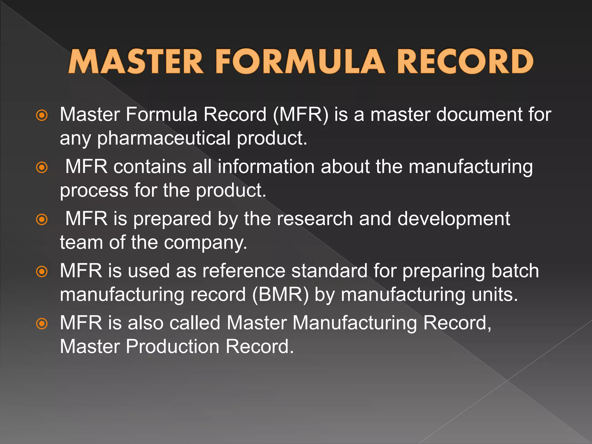  Master Formula Record (MFR) is a master document for
any pharmaceutical product.
 MFR contains all information about the manufacturing
process for the product.
 MFR is prepared by the research and development
team of the company.
 MFR is used as reference standard for preparing batch
manufacturing record (BMR) by manufacturing units.
 MFR is also called Master Manufacturing Record,
Master Production Record.
 