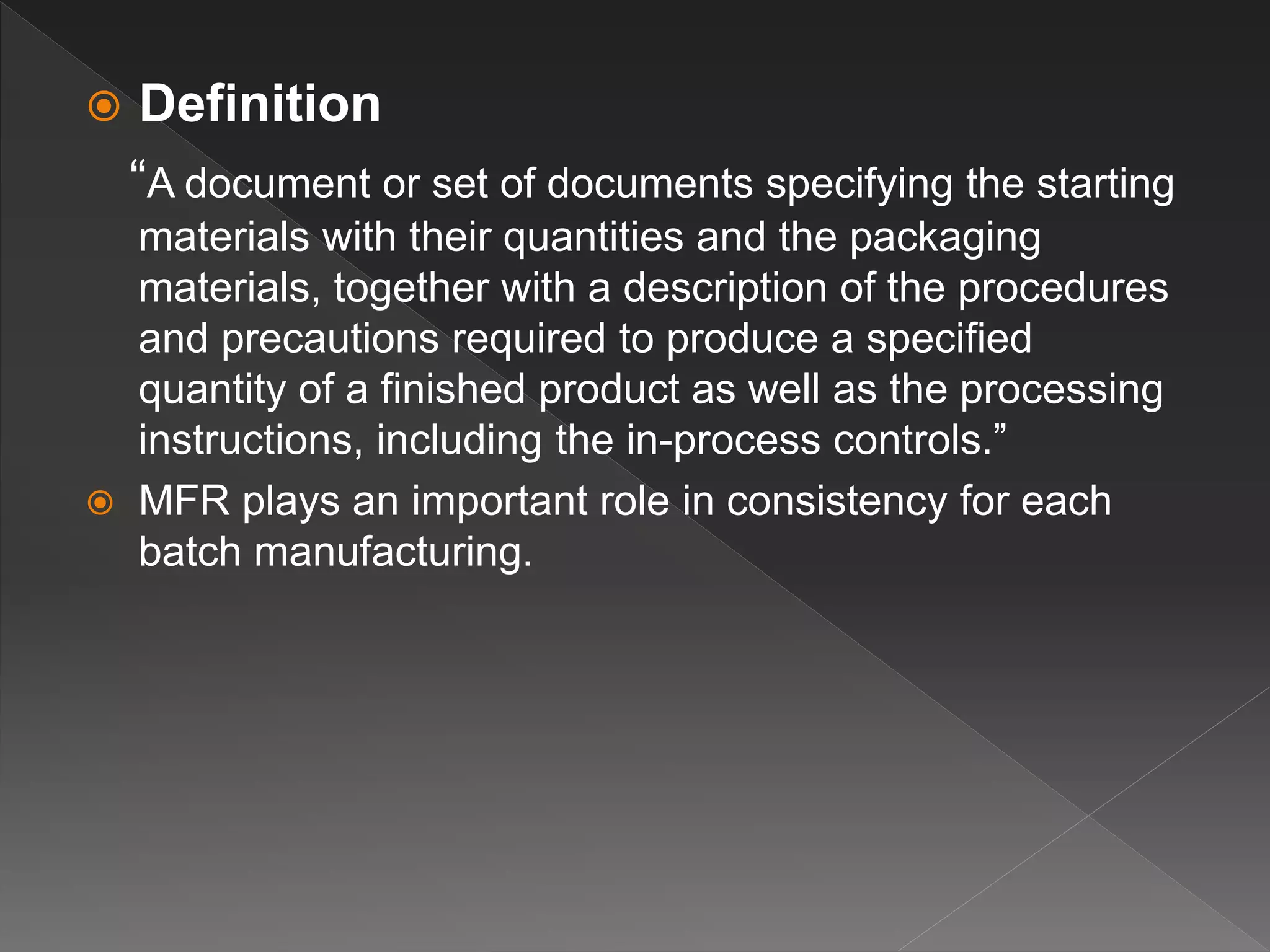  Definition
“A document or set of documents specifying the starting
materials with their quantities and the packaging
materials, together with a description of the procedures
and precautions required to produce a specified
quantity of a finished product as well as the processing
instructions, including the in-process controls.”
 MFR plays an important role in consistency for each
batch manufacturing.
 