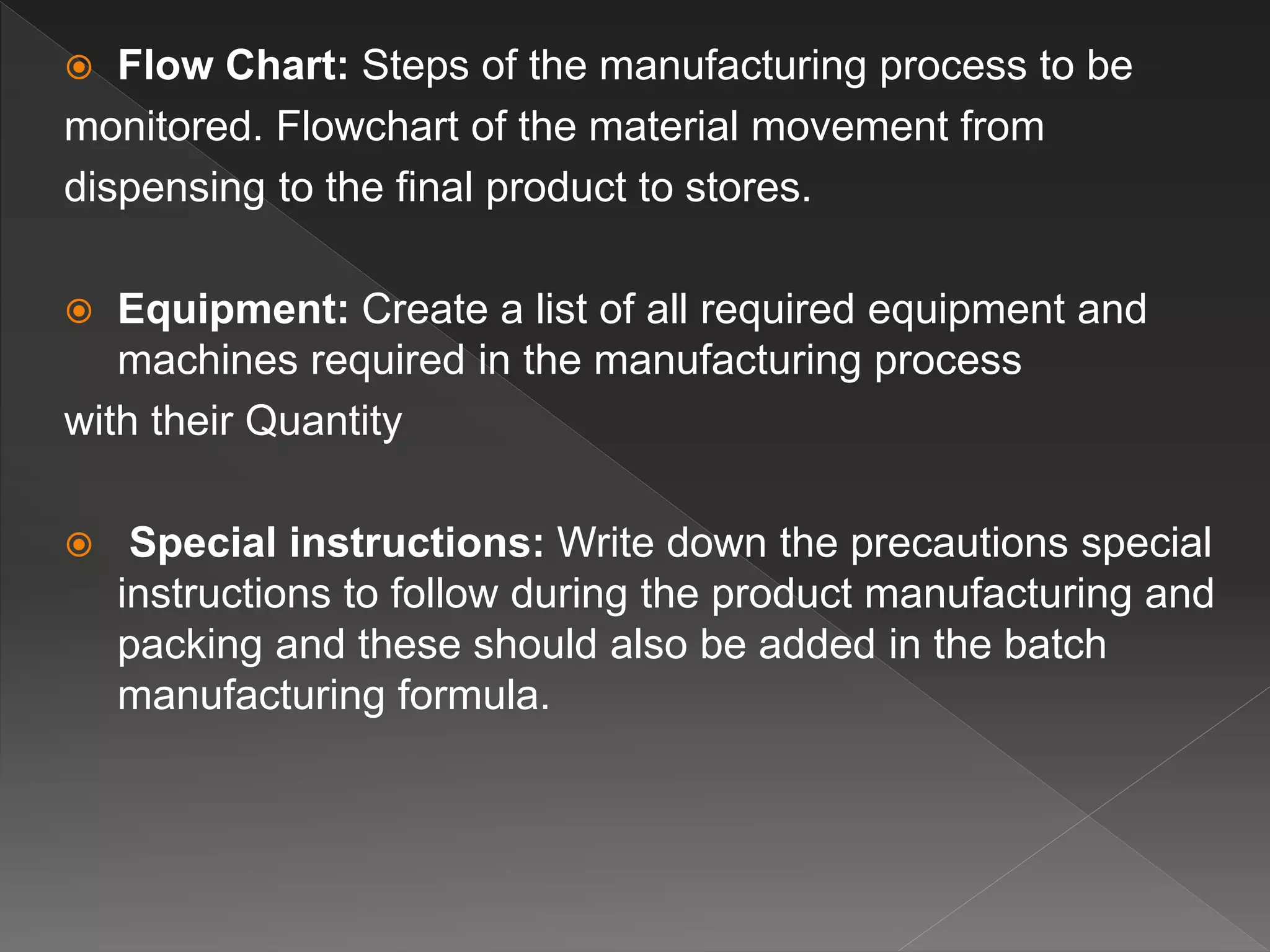  Flow Chart: Steps of the manufacturing process to be
monitored. Flowchart of the material movement from
dispensing to the final product to stores.
 Equipment: Create a list of all required equipment and
machines required in the manufacturing process
with their Quantity
 Special instructions: Write down the precautions special
instructions to follow during the product manufacturing and
packing and these should also be added in the batch
manufacturing formula.
 