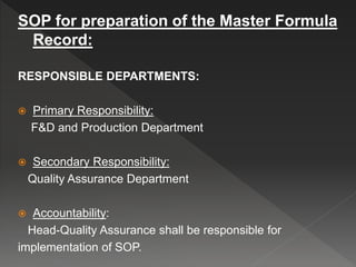 SOP for preparation of the Master Formula
Record:
RESPONSIBLE DEPARTMENTS:
 Primary Responsibility:
F&D and Production Department
 Secondary Responsibility:
Quality Assurance Department
 Accountability:
Head-Quality Assurance shall be responsible for
implementation of SOP.
 