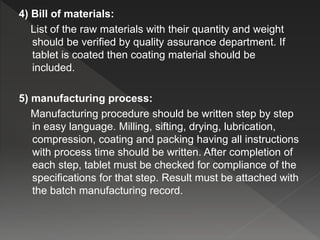 4) Bill of materials:
List of the raw materials with their quantity and weight
should be verified by quality assurance department. If
tablet is coated then coating material should be
included.
5) manufacturing process:
Manufacturing procedure should be written step by step
in easy language. Milling, sifting, drying, lubrication,
compression, coating and packing having all instructions
with process time should be written. After completion of
each step, tablet must be checked for compliance of the
specifications for that step. Result must be attached with
the batch manufacturing record.
 