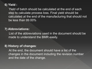 6) Yield :
Yield of batch should be calculated at the end of each
step to calculate process loss. Final yield should be
calculated at the end of the manufacturing that should not
be less than 99.00%
7) Abbreviations:
List of the abbreviations used in the document should be
made to understand the BMR easily.
8) History of changes:
At the end, the document should have a list of the
changes in the document including the revision number
and the date of the change.
 