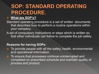  What are SOP’s?
Standard operating procedure is a set of written documents
that describes how to perform a routine operations within
your company.
A set of compulsory instructions or steps which is written so
that other individuals can follow to complete the job safely.
Reasons for having SOPs:
 To provide people with all the safety, health, environmental
and operational information.
 To ensure that processes continue uninterrupted and
completed on prescribed schedule and maintain quality of
process and product.
 
