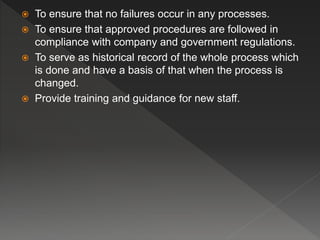  To ensure that no failures occur in any processes.
 To ensure that approved procedures are followed in
compliance with company and government regulations.
 To serve as historical record of the whole process which
is done and have a basis of that when the process is
changed.
 Provide training and guidance for new staff.
 