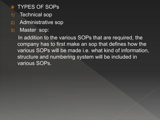  TYPES OF SOPs
1) Technical sop
2) Administrative sop
3) Master sop:
In addition to the various SOPs that are required, the
company has to first make an sop that defines how the
various SOPs will be made i.e. what kind of information,
structure and numbering system will be included in
various SOPs.
 