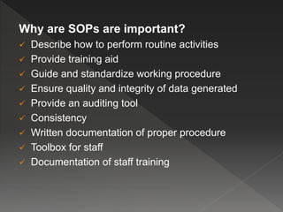 Why are SOPs are important?
 Describe how to perform routine activities
 Provide training aid
 Guide and standardize working procedure
 Ensure quality and integrity of data generated
 Provide an auditing tool
 Consistency
 Written documentation of proper procedure
 Toolbox for staff
 Documentation of staff training
 