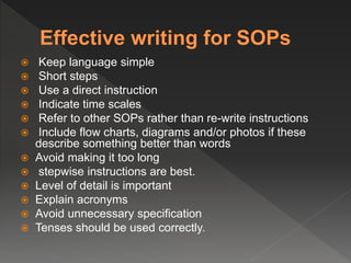  Keep language simple
 Short steps
 Use a direct instruction
 Indicate time scales
 Refer to other SOPs rather than re-write instructions
 Include flow charts, diagrams and/or photos if these
describe something better than words
 Avoid making it too long
 stepwise instructions are best.
 Level of detail is important
 Explain acronyms
 Avoid unnecessary specification
 Tenses should be used correctly.
 
