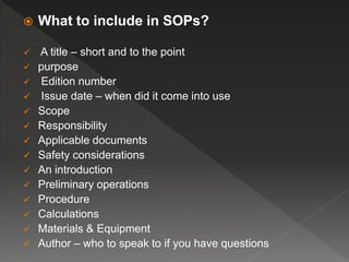  What to include in SOPs?
 A title – short and to the point
 purpose
 Edition number
 Issue date – when did it come into use
 Scope
 Responsibility
 Applicable documents
 Safety considerations
 An introduction
 Preliminary operations
 Procedure
 Calculations
 Materials & Equipment
 Author – who to speak to if you have questions
 