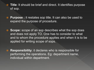  Title: It should be brief and direct. It identifies purpose
of sop.
 Purpose : it restates sop title. It can also be used to
expand the purpose of procedure.
 Scope: scope of an sop describes what the sop does
and does not apply TO. One has to consider to what
and to whom the procedure applies and when it is to be
applied for writing scope of sops.
 Responsibility: it declares who is responsible for
performing the operations. Eg: department name,
individual within department.
 