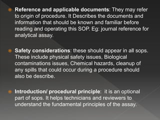  Reference and applicable documents: They may refer
to origin of procedure. It Describes the documents and
information that should be known and familiar before
reading and operating this SOP. Eg: journal reference for
analytical assay.
 Safety considerations: these should appear in all sops.
These include physical safety issues, Biological
contaminations issues, Chemical hazards, cleanup of
any spills that could occur during a procedure should
also be describe.
 Introduction/ procedural principle: it is an optional
part of sops. It helps technicians and reviewers to
understand the fundamental principles of the assay.
 