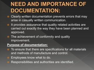  Clearly written documentation prevents errors that may
arise in casually written communication.
 It provides assurance that quality related activities are
carried out exactly the way they have been planned and
approved.
 The achievement of conformity and quality
improvement.
Purpose of documentation:
 To ensure that there are specifications for all materials
and methods of manufacture and control.
 Employees know what to do.
 Responsibilities and authorities are identified.
 