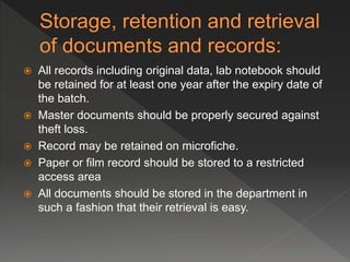 All records including original data, lab notebook should
be retained for at least one year after the expiry date of
the batch.
 Master documents should be properly secured against
theft loss.
 Record may be retained on microfiche.
 Paper or film record should be stored to a restricted
access area
 All documents should be stored in the department in
such a fashion that their retrieval is easy.
 